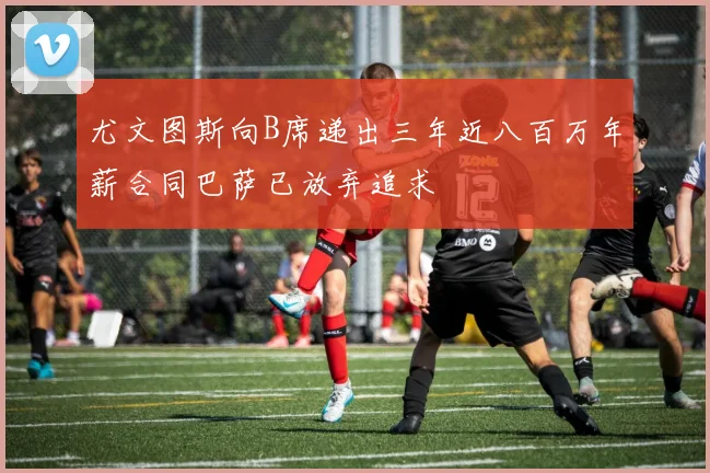 尤文图斯向B席递出三年近八百万年薪合同巴萨已放弃追求