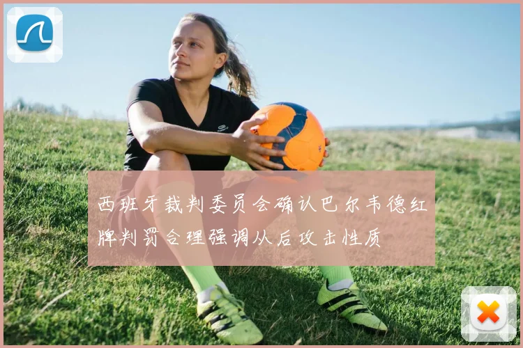 西班牙裁判委员会确认巴尔韦德红牌判罚合理强调从后攻击性质