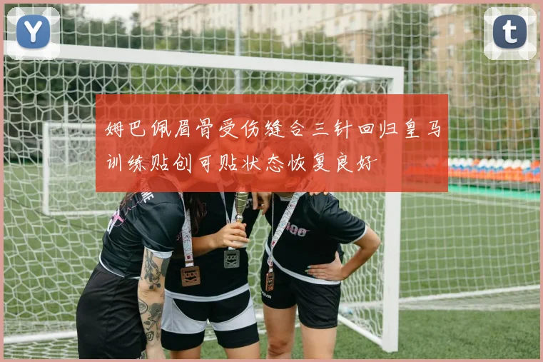 姆巴佩眉骨受伤缝合三针回归皇马训练贴创可贴状态恢复良好