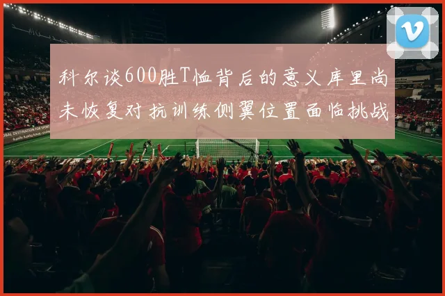 科尔谈600胜T恤背后的意义库里尚未恢复对抗训练侧翼位置面临挑战