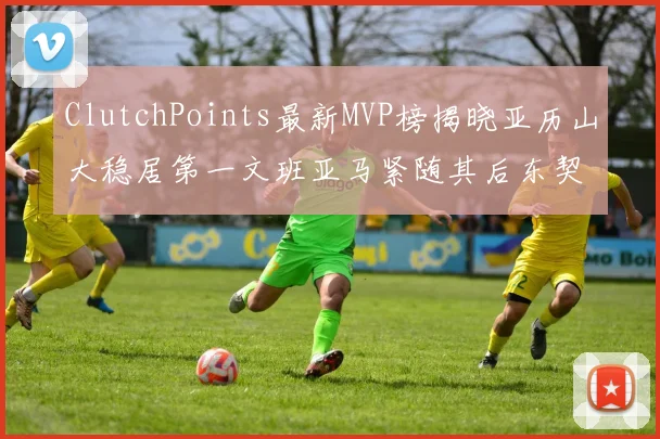 ClutchPoints最新MVP榜揭晓亚历山大稳居第一文班亚马紧随其后东契奇位列第三