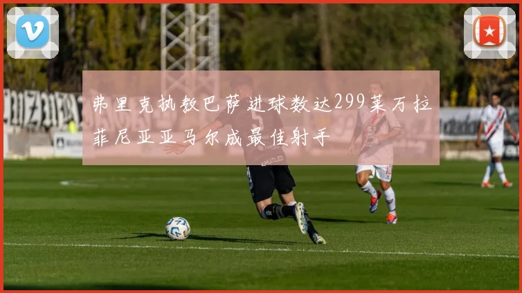 弗里克执教巴萨进球数达299莱万拉菲尼亚亚马尔成最佳射手