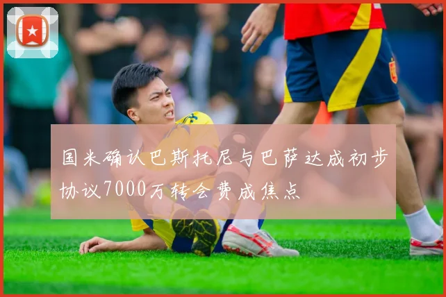国米确认巴斯托尼与巴萨达成初步协议7000万转会费成焦点